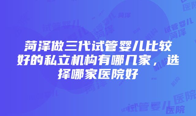 菏泽做三代试管婴儿比较好的私立机构有哪几家，选择哪家医院好