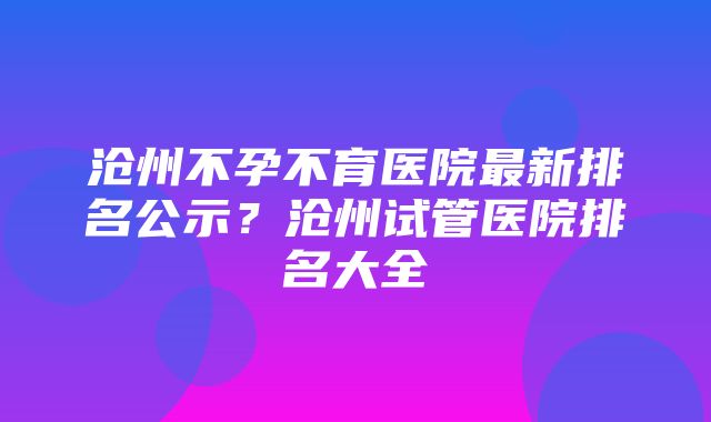 沧州不孕不育医院最新排名公示？沧州试管医院排名大全