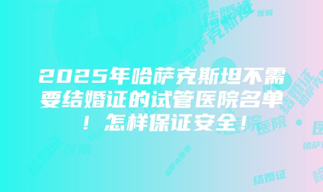 2025年哈萨克斯坦不需要结婚证的试管医院名单！怎样保证安全！