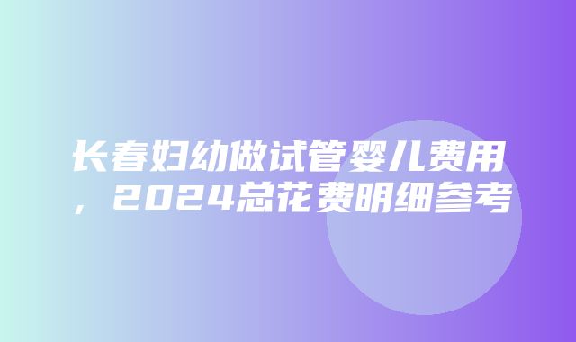 长春妇幼做试管婴儿费用，2024总花费明细参考