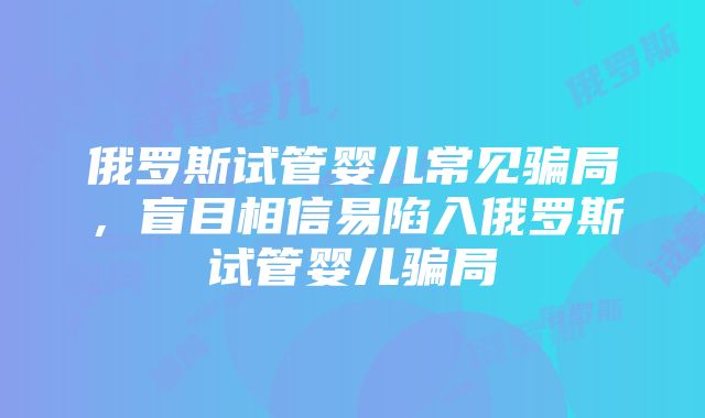 俄罗斯试管婴儿常见骗局，盲目相信易陷入俄罗斯试管婴儿骗局