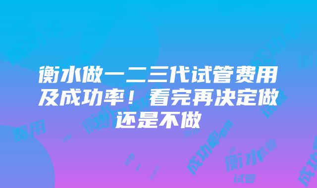 衡水做一二三代试管费用及成功率！看完再决定做还是不做