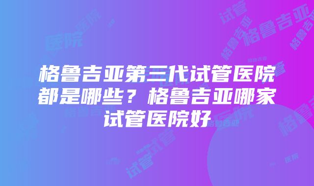 格鲁吉亚第三代试管医院都是哪些？格鲁吉亚哪家试管医院好