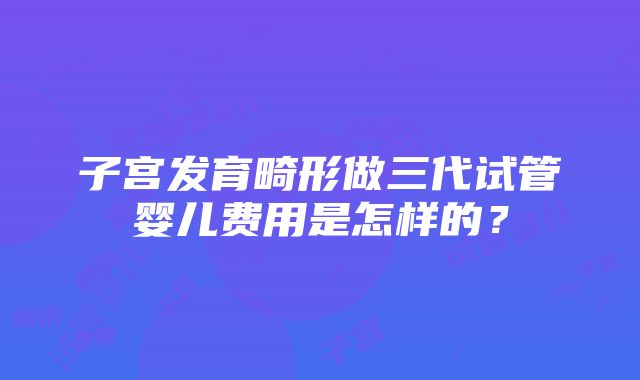 子宫发育畸形做三代试管婴儿费用是怎样的？