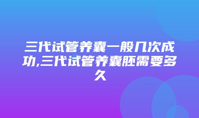 三代试管养囊一般几次成功,三代试管养囊胚需要多久