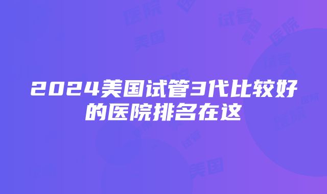 2024美国试管3代比较好的医院排名在这