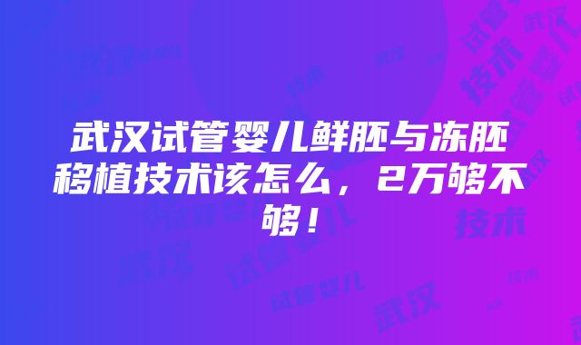 武汉试管婴儿鲜胚与冻胚移植技术该怎么，2万够不够！