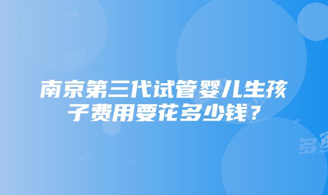 南京第三代试管婴儿生孩子费用要花多少钱？