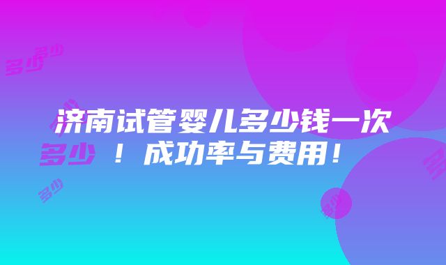 济南试管婴儿多少钱一次！成功率与费用！