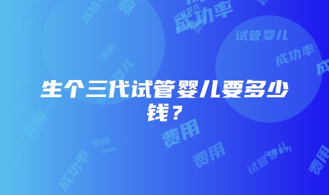 生个三代试管婴儿要多少钱？