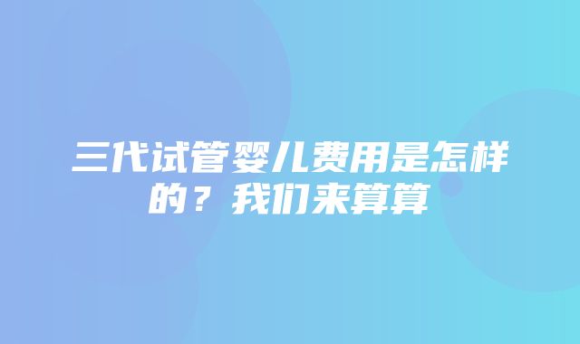 三代试管婴儿费用是怎样的？我们来算算