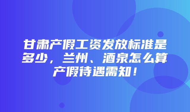 甘肃产假工资发放标准是多少，兰州、酒泉怎么算产假待遇需知！