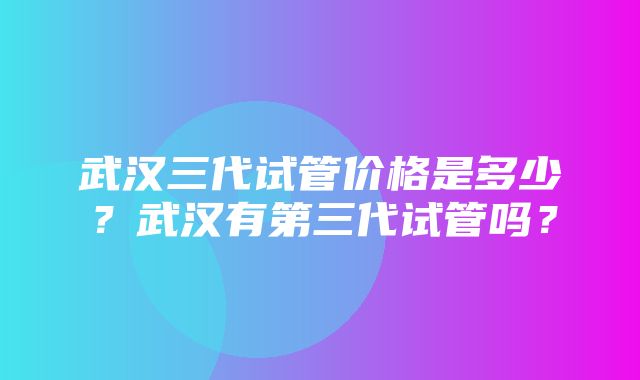 武汉三代试管价格是多少？武汉有第三代试管吗？