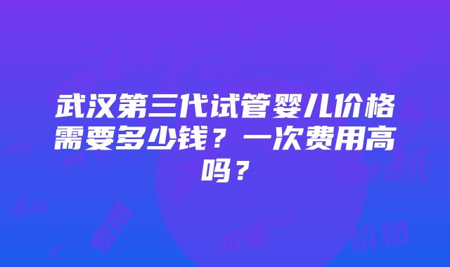 武汉第三代试管婴儿价格需要多少钱？一次费用高吗？