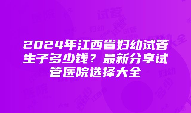 2024年江西省妇幼试管生子多少钱？最新分享试管医院选择大全