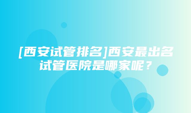 [西安试管排名]西安最出名试管医院是哪家呢？