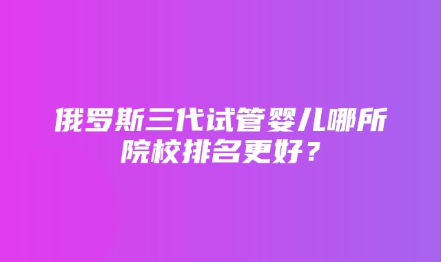 俄罗斯三代试管婴儿哪所院校排名更好？