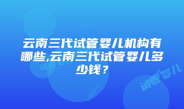 云南三代试管婴儿机构有哪些,云南三代试管婴儿多少钱？