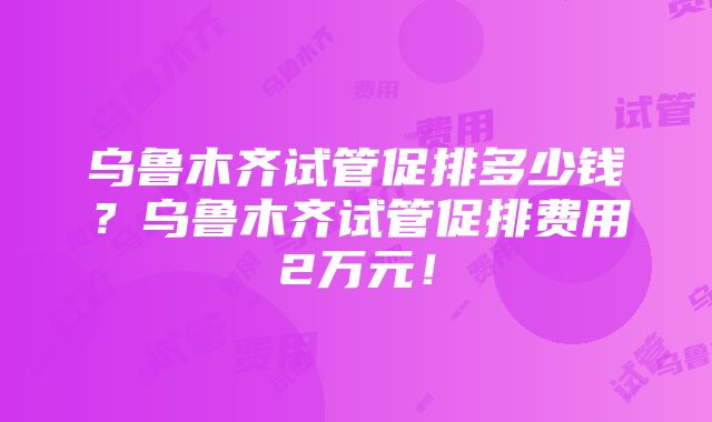 乌鲁木齐试管促排多少钱？乌鲁木齐试管促排费用2万元！