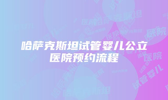 哈萨克斯坦试管婴儿公立医院预约流程