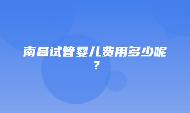 南昌试管婴儿费用多少呢？