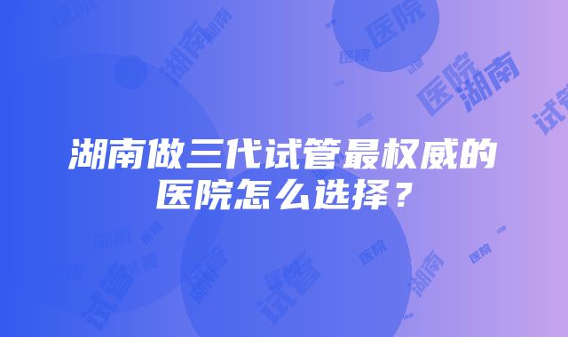 湖南做三代试管最权威的医院怎么选择？