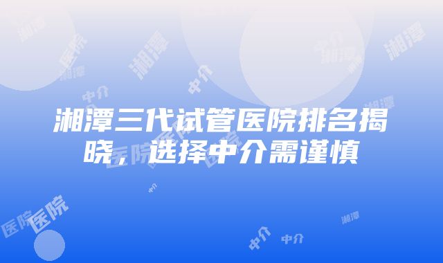 湘潭三代试管医院排名揭晓，选择中介需谨慎