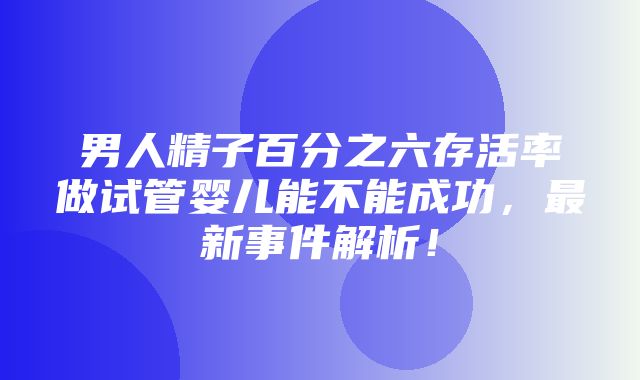 男人精子百分之六存活率做试管婴儿能不能成功，最新事件解析！