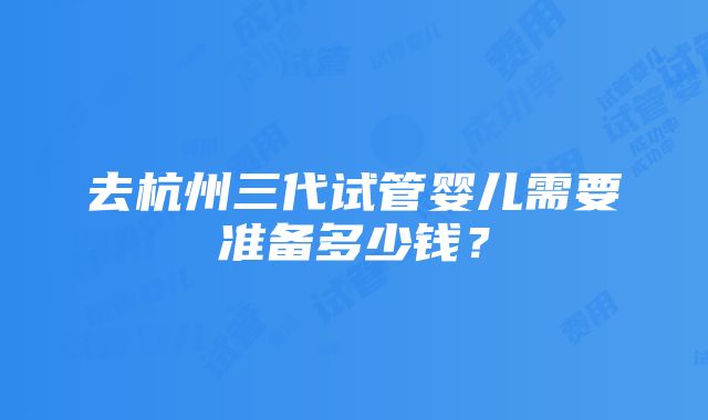 去杭州三代试管婴儿需要准备多少钱？