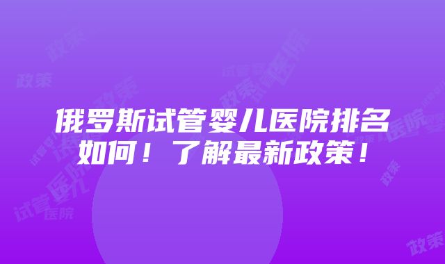 俄罗斯试管婴儿医院排名如何！了解最新政策！