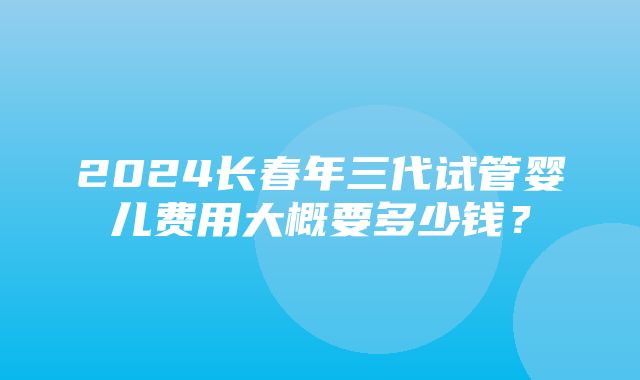 2024长春年三代试管婴儿费用大概要多少钱？