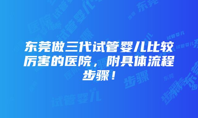 东莞做三代试管婴儿比较厉害的医院，附具体流程步骤！