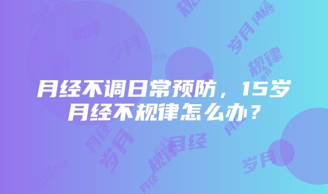 月经不调日常预防，15岁月经不规律怎么办？