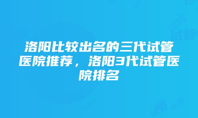 洛阳比较出名的三代试管医院推荐，洛阳3代试管医院排名