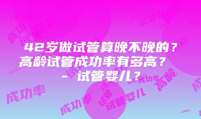 42岁做试管算晚不晚的？高龄试管成功率有多高？ - 试管婴儿？