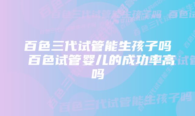 百色三代试管能生孩子吗 百色试管婴儿的成功率高吗