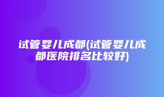 试管婴儿成都(试管婴儿成都医院排名比较好)