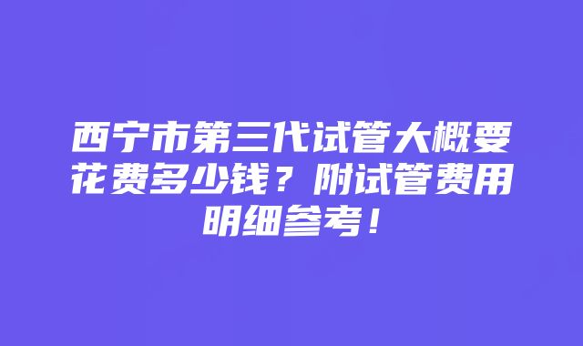 西宁市第三代试管大概要花费多少钱？附试管费用明细参考！