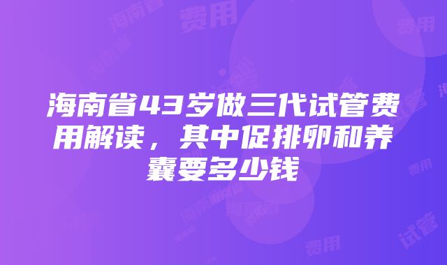 海南省43岁做三代试管费用解读，其中促排卵和养囊要多少钱