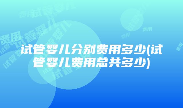 试管婴儿分别费用多少(试管婴儿费用总共多少)