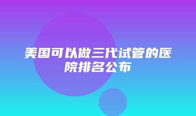 美国可以做三代试管的医院排名公布