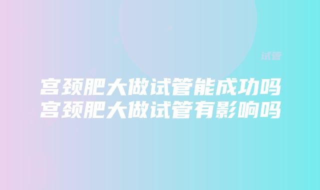 宫颈肥大做试管能成功吗宫颈肥大做试管有影响吗