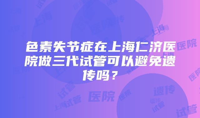 色素失节症在上海仁济医院做三代试管可以避免遗传吗？