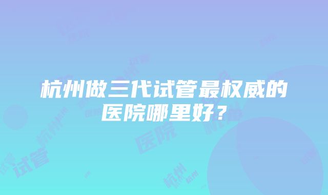 杭州做三代试管最权威的医院哪里好？