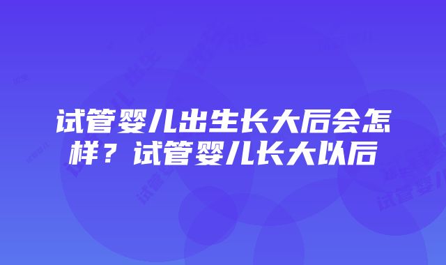 试管婴儿出生长大后会怎样？试管婴儿长大以后