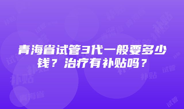 青海省试管3代一般要多少钱？治疗有补贴吗？