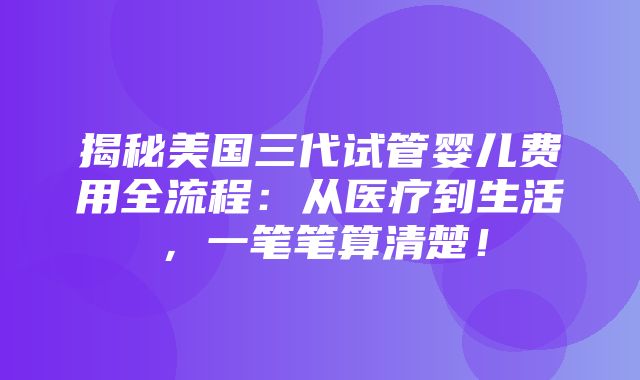 揭秘美国三代试管婴儿费用全流程：从医疗到生活，一笔笔算清楚！