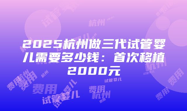 2025杭州做三代试管婴儿需要多少钱：首次移植2000元