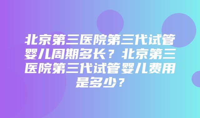 北京第三医院第三代试管婴儿周期多长？北京第三医院第三代试管婴儿费用是多少？