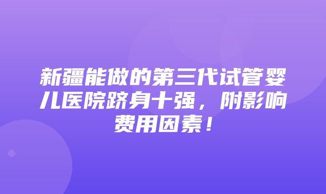 新疆能做的第三代试管婴儿医院跻身十强，附影响费用因素！